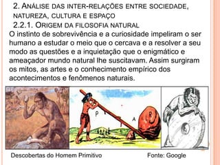 2. ANÁLISE DAS INTER-RELAÇÕES ENTRE SOCIEDADE,
 NATUREZA, CULTURA E ESPAÇO
 2.2.1. ORIGEM DA FILOSOFIA NATURAL
O instinto de sobrevivência e a curiosidade impeliram o ser
humano a estudar o meio que o cercava e a resolver a seu
modo as questões e a inquietação que o enigmático e
ameaçador mundo natural lhe suscitavam. Assim surgiram
os mitos, as artes e o conhecimento empírico dos
acontecimentos e fenômenos naturais.




Descobertas do Homem Primitivo            Fonte: Google
 