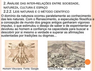 2. ANÁLISE DAS INTER-RELAÇÕES ENTRE SOCIEDADE,
 NATUREZA, CULTURA E ESPAÇO
 2.2.2. LEIS NATURAIS E O MÉTODO CIENTÍFICO
O domínio da natureza ocorreu paralelamente ao conhecimento
das leis naturais. Com o Renascimento, a especulação filosófica e
a concepção de mundo dos gregos antigos ganharam vigoroso
impulso, o que estimulou o desejo de saber e de experimentar e
devolveu ao homem a confiança na capacidade para buscar e
descobrir por si mesmo a verdade e superar as afirmações
sustentadas por tradições ou dogmas...




 Homem Vitruviano Fonte: Google   Grécia Antiga   Fonte: Google
 