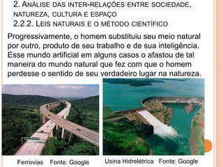 2. ANÁLISE DAS INTER-RELAÇÕES ENTRE SOCIEDADE,
 NATUREZA, CULTURA E ESPAÇO
 2.2.2. LEIS NATURAIS E O MÉTODO CIENTÍFICO
Progressivamente, o homem substituiu seu meio natural
por outro, produto de seu trabalho e de sua inteligência.
Esse mundo artificial em alguns casos o afastou de tal
maneira do mundo natural que fez com que o homem
perdesse o sentido de seu verdadeiro lugar na natureza.




  Ferrovias   Fonte: Google   Usina Hidrelétrica Fonte: Google
 