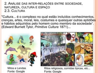 2. ANÁLISE DAS INTER-RELAÇÕES ENTRE SOCIEDADE,
  NATUREZA, CULTURA E ESPAÇO
  2.3. CULTURA
"Cultura... é o complexo no qual estão incluídos conhecimentos,
crenças, artes, moral, leis, costumes e quaisquer outras aptidões
e hábitos adquiridos pelo homem como membro da sociedade“.
(Edward Burnett Tylor, Primitive Culture 1871)...




    Mitos e Lendas           Ritos religiosos, comidas típicas, etc...
    Fonte: Google            Fonte: Google
 
