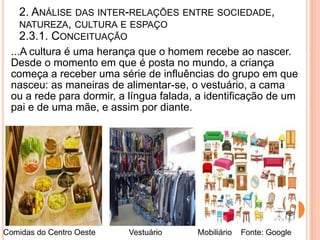 2. ANÁLISE DAS INTER-RELAÇÕES ENTRE SOCIEDADE,
   NATUREZA, CULTURA E ESPAÇO
   2.3.1. CONCEITUAÇÃO
 ...A cultura é uma herança que o homem recebe ao nascer.
 Desde o momento em que é posta no mundo, a criança
 começa a receber uma série de influências do grupo em que
 nasceu: as maneiras de alimentar-se, o vestuário, a cama
 ou a rede para dormir, a língua falada, a identificação de um
 pai e de uma mãe, e assim por diante.




Comidas do Centro Oeste   Vestuário     Mobiliário   Fonte: Google
 