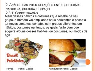 2. ANÁLISE DAS INTER-RELAÇÕES ENTRE SOCIEDADE,
NATUREZA, CULTURA E ESPAÇO
2.3.1. CONCEITUAÇÃO
Além desses hábitos e costumes que recebe de seu
grupo, o homem vai ampliando seus horizontes e passa a
ter novos contatos: contatos com grupos diferentes em
hábitos, costumes ou língua, os quais farão com que
adquira alguns desses hábitos, ou costumes, ou modos de
agir.




 Povos   Fonte: Google       Hambúrguer Fonte: Google
 
