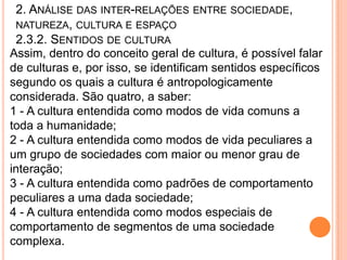 2. ANÁLISE DAS INTER-RELAÇÕES ENTRE SOCIEDADE,
 NATUREZA, CULTURA E ESPAÇO
 2.3.2. SENTIDOS DE CULTURA
Assim, dentro do conceito geral de cultura, é possível falar
de culturas e, por isso, se identificam sentidos específicos
segundo os quais a cultura é antropologicamente
considerada. São quatro, a saber:
1 - A cultura entendida como modos de vida comuns a
toda a humanidade;
2 - A cultura entendida como modos de vida peculiares a
um grupo de sociedades com maior ou menor grau de
interação;
3 - A cultura entendida como padrões de comportamento
peculiares a uma dada sociedade;
4 - A cultura entendida como modos especiais de
comportamento de segmentos de uma sociedade
complexa.
 