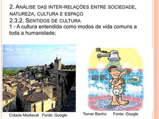 2. ANÁLISE DAS INTER-RELAÇÕES ENTRE SOCIEDADE,
NATUREZA, CULTURA E ESPAÇO
2.3.2. SENTIDOS DE CULTURA
1 - A cultura entendida como modos de vida comuns a
toda a humanidade;




Cidade Medieval Fonte: Google   Tomar Banho   Fonte: Google
 