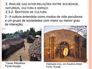 2. ANÁLISE DAS INTER-RELAÇÕES ENTRE SOCIEDADE,
NATUREZA, CULTURA E ESPAÇO
2.3.2. SENTIDOS DE CULTURA
2 - A cultura entendida como modos de vida peculiares
a um grupo de sociedades com maior ou menor grau
de interação;




Casas Rikbaktsa             Habitação Zulu, em KwaZulu-Natal
Fonte:Google                Fonte: Google
 