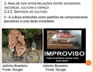 2. ANÁLISE DAS INTER-RELAÇÕES ENTRE SOCIEDADE,
 NATUREZA, CULTURA E ESPAÇO
 2.3.2. SENTIDOS DE CULTURA
 3 - A cultura entendida como padrões de comportamento
 peculiares a uma dada sociedade;




Jeitinho Brasileiro      Jeitinho Brasileiro
Fonte: Google              Fonte: Google
 