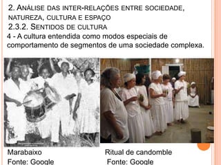2. ANÁLISE DAS INTER-RELAÇÕES ENTRE SOCIEDADE,
NATUREZA, CULTURA E ESPAÇO
2.3.2. SENTIDOS DE CULTURA
4 - A cultura entendida como modos especiais de
comportamento de segmentos de uma sociedade complexa.




Marabaixo                 Ritual de candomble
Fonte: Google             Fonte: Google
 