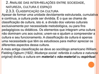 2. ANÁLISE DAS INTER-RELAÇÕES ENTRE SOCIEDADE,
   NATUREZA, CULTURA E ESPAÇO
   2.3.3. CLASSIFICAÇÃO DA CULTURA
Apesar de formar uma unidade devidamente estruturada, cumulativa
e contínua, a cultura pode ser dividida. É o que se chama de
classificação de cultura, isto é, a divisão dos valores culturais
exclusivamente por necessidade metodológica, ou para fins
pedagógicos ou didáticos. Os elementos que integram uma cultura
não dominam uns aos outros; unem-se e ajudam a compreender a
cultura e seu funcionamento. A classificação da cultura é apenas
uma necessidade que têm os estudiosos para melhor apreciar os
diferentes aspectos dessa cultura.
A mais antiga classificação se deve ao sociólogo americano William
Fielding Ogburn (1922; Mudança social: referida à cultura e natureza
original) dividiu a cultura em material e não-material ou espiritual.
 