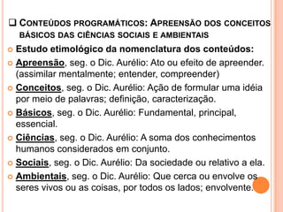  CONTEÚDOS PROGRAMÁTICOS: APREENSÃO DOS CONCEITOS
    BÁSICOS DAS CIÊNCIAS SOCIAIS E AMBIENTAIS
 Estudo etimológico da nomenclatura dos conteúdos:
 Apreensão, seg. o Dic. Aurélio: Ato ou efeito de apreender.
  (assimilar mentalmente; entender, compreender)
 Conceitos, seg. o Dic. Aurélio: Ação de formular uma idéia
  por meio de palavras; definição, caracterização.
 Básicos, seg. o Dic. Aurélio: Fundamental, principal,
  essencial.
 Ciências, seg. o Dic. Aurélio: A soma dos conhecimentos
  humanos considerados em conjunto.
 Sociais, seg. o Dic. Aurélio: Da sociedade ou relativo a ela.

 Ambientais, seg. o Dic. Aurélio: Que cerca ou envolve os
  seres vivos ou as coisas, por todos os lados; envolvente.
 