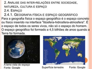 2. ANÁLISE DAS INTER-RELAÇÕES ENTRE SOCIEDADE,
  NATUREZA, CULTURA E ESPAÇO
  2.4. ESPAÇO
  2.4.1. GEOGRAFIA FÍSICA E ESPAÇO GEOGRÁFICO
Para a geografia física o espaço geográfico é o espaço concreto
ou físico inserido na interface "litosfera-hidrosfera-atmosfera". É
o espaço de todos os seres vivos, não só o espaço do homem.
O espaço geográfico foi formado a 4,5 bilhões de anos quando a
Terra foi formada.




 A terra vista do espaço
 Fonte: Google                Superfície terrestre   Fonte: Google
 