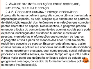 2. ANÁLISE DAS INTER-RELAÇÕES ENTRE SOCIEDADE,
   NATUREZA, CULTURA E ESPAÇO
   2.4.2. GEOGRAFIA HUMANA E ESPAÇO GEOGRÁFICO
A geografia humana define a geografia como a ciência que estuda a
organização espacial, ou seja, a lógica que estabelece os padrões
de distribuição espacial dos fenômenos e as relações que conectam
pontos diferentes do espaço. Nesse sentido, a geografia precisa
entender a lógica do comportamento dos agentes sociais para poder
explicar a localização das atividades humanas e os fluxos de
pessoas, mercadorias e informações que conectam os lugares.
A geografia crítica a partir de meados dos anos 1970 em diante,
redefiniu o conceito de espaço. Essa corrente afirma que, assim
como a cultura, a política e a economia são instâncias da sociedade,
o mesmo ocorre com o espaço, que, como produto social, reflete os
processos e conflitos sociais, ao mesmo tempo em que influi neles.
Para a maior parte dos geógrafos críticos o objeto de estudo da
geografia é o espaço, concebido de forma humanizada e politizada
como uma instância social.
 