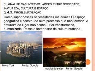 2. ANÁLISE DAS INTER-RELAÇÕES ENTRE SOCIEDADE,
 NATUREZA, CULTURA E ESPAÇO
 2.4.3. PROBLEMATIZAÇÃO
 Como suprir nossas necessidades materiais? O espaço
 geográfico é construído num processo que não termina. A
 natureza do lugar não acabou. Foi transformada,
 humanizada. Passa a fazer parte da cultura humana.




Nova York   Fonte: Google
                            Irradiação solar   Fonte: Google
 