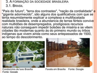3. A FORMAÇÃO DA SOCIEDADE BRASILEIRA
   3.1. BRASIL
"País do futuro", "terra dos contrastes", "nação da cordialidade" e
"gigante adormecido", são alguns dos qualificativos com que se
tenta resumidamente explicar a complexa e multifacetada
realidade brasileira, onde a abundancia de terras férteis convive
com multidões de desempregados, prodigiosos recursos
naturais não conseguem impedir bolsões de miséria e se vêem
cidades tão modernas quanto às do primeiro mundo ou tribos
indígenas que vivem ainda como seus antepassados de 1500,
ao tempo do descobrimento.




Condomínio de luxo Brasília    Favela em Brasília   Fonte: Google
Fonte: Google
 