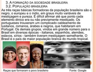 3. A FORMAÇÃO DA SOCIEDADE BRASILEIRA
   3.2. POPULAÇÃO BRASILEIRA
As três raças básicas formadoras da população brasileira são o
negro, o europeu e o índio, em graus muito variáveis de
mestiçagem e pureza. É difícil afirmar até que ponto cada
elemento étnico era ou não previamente mestiçado. Os
portugueses trouxeram um complicado caldeamento de
lusitanos, romanos, árabes e negros, que habitaram em
Portugal. Os demais grupos, vindos em grande número para o
Brasil em diversas épocas - italianos, espanhóis, alemães,
eslavos, sírios - também tiveram mestiçagem semelhante. O
Brasil é o país de maior população branca do mundo tropical.




 Raças que formaram o povo brasileiro         Fonte: Google
 