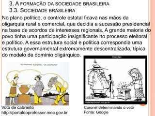 3. A FORMAÇÃO DA SOCIEDADE BRASILEIRA
    3.3. SOCIEDADE BRASILEIRA
No plano político, o controle estatal ficava nas mãos da
oligarquia rural e comercial, que decidia a sucessão presidencial
na base de acordos de interesses regionais. A grande maioria do
povo tinha uma participação insignificante no processo eleitoral
e político. A essa estrutura social e política correspondia uma
estrutura governamental extremamente descentralizada, típica
do modelo de domínio oligárquico.




Voto de cabresto                      Coronel determinando o voto
http://portaldoprofessor.mec.gov.br   Fonte: Google
 