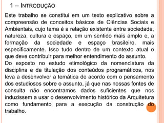 1 – INTRODUÇÃO
Este trabalho se constitui em um texto explicativo sobre a
compreensão de conceitos básicos de Ciências Sociais e
Ambientais, cujo tema é a relação existente entre sociedade,
natureza, cultura e espaço, em um sentido mais amplo e, a
formação da sociedade e espaço brasileiro, mais
especificamente. Isso tudo dentro de um contexto atual o
que deve contribuir para melhor entendimento do assunto.
Do exposto no estudo etimológico da nomenclatura da
disciplina e da titulação dos conteúdos programáticos, nos
leva a desenvolver a temática de acordo com o pensamento
dos estudiosos sobre o assunto, já que nas nossas fontes de
consulta não encontramos dados suficientes que nos
induzissem a usar o desenvolvimento histórico da Arquitetura
como fundamento para a execução da construção do
trabalho.
 