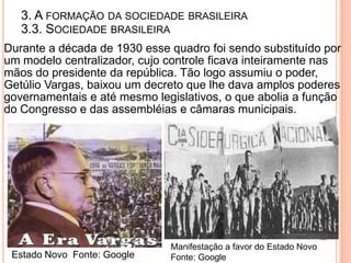 3. A FORMAÇÃO DA SOCIEDADE BRASILEIRA
   3.3. SOCIEDADE BRASILEIRA
Durante a década de 1930 esse quadro foi sendo substituído por
um modelo centralizador, cujo controle ficava inteiramente nas
mãos do presidente da república. Tão logo assumiu o poder,
Getúlio Vargas, baixou um decreto que lhe dava amplos poderes
governamentais e até mesmo legislativos, o que abolia a função
do Congresso e das assembléias e câmaras municipais.




                              Manifestação a favor do Estado Novo
 Estado Novo Fonte: Google    Fonte: Google
 