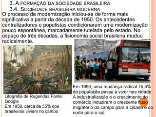 3. A FORMAÇÃO DA SOCIEDADE BRASILEIRA
   3.4. SOCIEDADE BRASILEIRA MODERNA
O processo de modernização iniciou-se de forma mais
significativa a partir da década de 1950. Os antecedentes
centralizadores e populistas condicionaram uma modernização
pouco espontânea, marcadamente tutelada pelo estado. No
espaço de três décadas, a fisionomia social brasileira mudou
radicalmente.




                                 Em 1990, uma mudança radical 75,5%
                                 da população passa a viver nas cidade.
 Litografia de Rugendas Fonte:   A industrialização e o crescimento do
 Google                          comércio induziram o crescente fluxo
 Em 1950, cerca de 55% dos       migratório do campo para a cidade e do
 brasileiros viviam no campo     norte para o sul.
 
