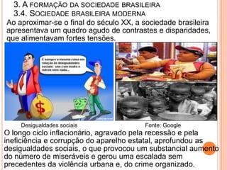 3. A FORMAÇÃO DA SOCIEDADE BRASILEIRA
  3.4. SOCIEDADE BRASILEIRA MODERNA
Ao aproximar-se o final do século XX, a sociedade brasileira
apresentava um quadro agudo de contrastes e disparidades,
que alimentavam fortes tensões.




    Desigualdades sociais               Fonte: Google
O longo ciclo inflacionário, agravado pela recessão e pela
ineficiência e corrupção do aparelho estatal, aprofundou as
desigualdades sociais, o que provocou um substancial aumento
do número de miseráveis e gerou uma escalada sem
precedentes da violência urbana e, do crime organizado.
 