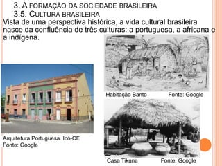 3. A FORMAÇÃO DA SOCIEDADE BRASILEIRA
    3.5. CULTURA BRASILEIRA
Vista de uma perspectiva histórica, a vida cultural brasileira
nasce da confluência de três culturas: a portuguesa, a africana e
a indígena.




                                 Habitação Banto     Fonte: Google




Arquitetura Portuguesa. Icó-CE
Fonte: Google

                                 Casa Tikuna       Fonte: Google
 