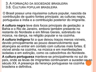 3. A FORMAÇÃO DA SOCIEDADE BRASILEIRA
  3.6. CULTURA POPULAR BRASILEIRA
O Brasil possui uma riquíssima cultura popular, nascida da
contribuição de quatro fontes principais: as culturas negra,
portuguesa e índia e a contribuição posterior do imigrante.
A cultura negra teve dois focos principais de gestação: a
Bahia e o Rio de Janeiro, embora também presente no
restante do Nordeste e em Minas Gerais, sobretudo na
música, na dança, na religião popular e na cozinha.
A cultura indígena foi a que deixou traços menos visíveis,
devido principalmente ao pouco desenvolvimento que
alcançara ao entrar em contato com culturas mais fortes. É
visível ainda na cozinha, na música e em manifestações
isoladas e em extinção, como os caboclinhos do Nordeste.
A cultura portuguesa manteve-se principalmente no sul do
país, onde as levas de imigrantes continuaram a suceder-se no
século XX. A presença da herança portuguesa na cozinha
brasileira e definitiva.
 