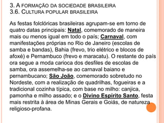 3. A FORMAÇÃO DA SOCIEDADE BRASILEIRA
3.6. CULTURA POPULAR BRASILEIRA
As festas folclóricas brasileiras agrupam-se em torno de
quatro datas principais: Natal, comemorado de maneira
mais ou menos igual em todo o país; Carnaval, com
manifestações próprias no Rio de Janeiro (escolas de
samba e bandas), Bahia (frevo, trio elétrico e blocos de
afoxé) e Pernambuco (frevo e maracatu). O restante do país
ora segue a moda carioca dos desfiles de escolas de
samba, ora assemelha-se ao carnaval baiano e
pernambucano; São João, comemorado sobretudo no
Nordeste, com a realização de quadrilhas, fogueiras e a
tradicional cozinha típica, com base no milho: canjica,
pamonha e milho assado; e o Divino Espírito Santo, festa
mais restrita à área de Minas Gerais e Goiás, de natureza
religioso-profana.
 