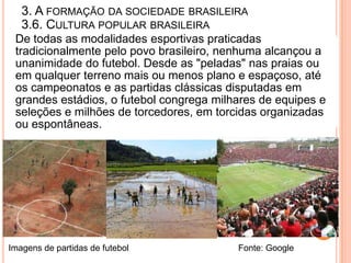 3. A FORMAÇÃO DA SOCIEDADE BRASILEIRA
   3.6. CULTURA POPULAR BRASILEIRA
 De todas as modalidades esportivas praticadas
 tradicionalmente pelo povo brasileiro, nenhuma alcançou a
 unanimidade do futebol. Desde as "peladas" nas praias ou
 em qualquer terreno mais ou menos plano e espaçoso, até
 os campeonatos e as partidas clássicas disputadas em
 grandes estádios, o futebol congrega milhares de equipes e
 seleções e milhões de torcedores, em torcidas organizadas
 ou espontâneas.




Imagens de partidas de futebol            Fonte: Google
 