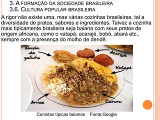 3. A FORMAÇÃO DA SOCIEDADE BRASILEIRA
   3.6. CULTURA POPULAR BRASILEIRA
A rigor não existe uma, mas várias cozinhas brasileiras, tal a
diversidade de pratos, sabores e ingredientes. Talvez a cozinha
mais tipicamente brasileira seja baiana com seus pratos de
origem africana, como o vatapá, acarajé, bobó, abará etc.,
sempre com a presença do molho de dendê.




              Comidas típicas baianas   Fonte:Google
 