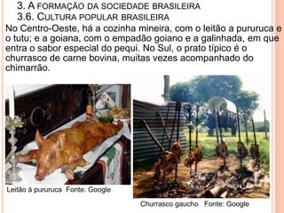 3. A FORMAÇÃO DA SOCIEDADE BRASILEIRA
   3.6. CULTURA POPULAR BRASILEIRA
No Centro-Oeste, há a cozinha mineira, com o leitão a pururuca e
o tutu; e a goiana, com o empadão goiano e a galinhada, em que
entra o sabor especial do pequi. No Sul, o prato típico é o
churrasco de carne bovina, muitas vezes acompanhado do
chimarrão.




Leitão à pururuca Fonte: Google

                                  Churrasco gaucho Fonte: Google
 