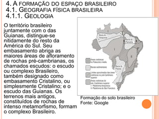 4. A FORMAÇÃO DO ESPAÇO BRASILEIRO
4.1. GEOGRAFIA FÍSICA BRASILEIRA
4.1.1. GEOLOGIA
O território brasileiro
juntamente com o das
Guianas, distingue-se
nitidamente do resto da
América do Sul. Seu
embasamento abriga as
maiores áreas de afloramento
de rochas pré-cambrianas, os
chamados escudos: o escudo
ou complexo Brasileiro,
também designado como
embasamento Cristalino, ou
simplesmente Cristalino; e o
escudo das Guianas. Os
terrenos mais antigos,       Formação do solo brasileiro
constituídos de rochas de    Fonte: Google
intenso metamorfismo, formam
o complexo Brasileiro.
 