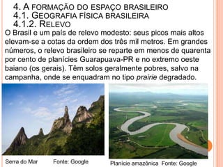 4. A FORMAÇÃO DO ESPAÇO BRASILEIRO
  4.1. GEOGRAFIA FÍSICA BRASILEIRA
  4.1.2. RELEVO
O Brasil e um país de relevo modesto: seus picos mais altos
elevam-se a cotas da ordem dos três mil metros. Em grandes
números, o relevo brasileiro se reparte em menos de quarenta
por cento de planícies Guarapuava-PR e no extremo oeste
baiano (os gerais). Têm solos geralmente pobres, salvo na
campanha, onde se enquadram no tipo prairie degradado.




Serra do Mar   Fonte: Google   Planície amazônica Fonte: Google
 