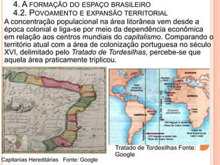 4. A FORMAÇÃO DO ESPAÇO BRASILEIRO
    4.2. POVOAMENTO E EXPANSÃO TERRITORIAL
 A concentração populacional na área litorânea vem desde a
 época colonial e liga-se por meio da dependência econômica
 em relação aos centros mundiais do capitalismo. Comparando o
 território atual com a área de colonização portuguesa no século
 XVI, delimitado pelo Tratado de Tordesilhas, percebe-se que
 aquela área praticamente triplicou.




                                        Tratado de Tordesilhas Fonte:
                                        Google
Capitanias Hereditárias Fonte: Google
 