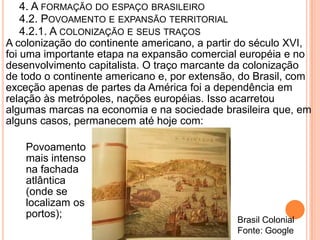 4. A FORMAÇÃO DO ESPAÇO BRASILEIRO
    4.2. POVOAMENTO E EXPANSÃO TERRITORIAL
    4.2.1. A COLONIZAÇÃO E SEUS TRAÇOS
A colonização do continente americano, a partir do século XVI,
foi uma importante etapa na expansão comercial européia e no
desenvolvimento capitalista. O traço marcante da colonização
de todo o continente americano e, por extensão, do Brasil, com
exceção apenas de partes da América foi a dependência em
relação às metrópoles, nações européias. Isso acarretou
algumas marcas na economia e na sociedade brasileira que, em
alguns casos, permanecem até hoje com:

    Povoamento
    mais intenso
    na fachada
    atlântica
    (onde se
    localizam os
    portos);
                                              Brasil Colonial
                                              Fonte: Google
 