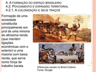 4. A FORMAÇÃO DO ESPAÇO BRASILEIRO
  4.2. POVOAMENTO E EXPANSÃO TERRITORIAL
  4.2.1. A COLONIZAÇÃO E SEUS TRAÇOS
Formação de uma
sociedade
constituída
principalmente em
prol de uma minoria
de altíssima renda
(que mantém
ligações
econômicas com o
exterior) e uma
maioria com baixa
renda, que serve
como força de
trabalho barata.      Diferenças sociais no Brasil Colônia
                      Fonte: Google
 