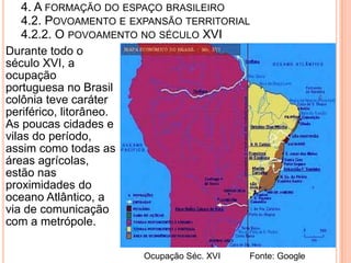 4. A FORMAÇÃO DO ESPAÇO BRASILEIRO
    4.2. POVOAMENTO E EXPANSÃO TERRITORIAL
    4.2.2. O POVOAMENTO NO SÉCULO XVI
Durante todo o
século XVI, a
ocupação
portuguesa no Brasil
colônia teve caráter
periférico, litorâneo.
As poucas cidades e
vilas do período,
assim como todas as
áreas agrícolas,
estão nas
proximidades do
oceano Atlântico, a
via de comunicação
com a metrópole.

                       Ocupação Séc. XVI   Fonte: Google
 