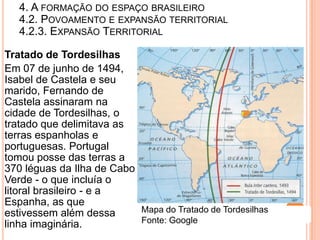 4. A FORMAÇÃO DO ESPAÇO BRASILEIRO
   4.2. POVOAMENTO E EXPANSÃO TERRITORIAL
   4.2.3. EXPANSÃO TERRITORIAL

Tratado de Tordesilhas
Em 07 de junho de 1494,
Isabel de Castela e seu
marido, Fernando de
Castela assinaram na
cidade de Tordesilhas, o
tratado que delimitava as
terras espanholas e
portuguesas. Portugal
tomou posse das terras a
370 léguas da Ilha de Cabo
Verde - o que incluía o
litoral brasileiro - e a
Espanha, as que
estivessem além dessa      Mapa do Tratado de Tordesilhas
linha imaginária.          Fonte: Google
 