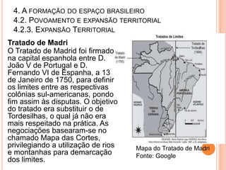 4. A FORMAÇÃO DO ESPAÇO BRASILEIRO
 4.2. POVOAMENTO E EXPANSÃO TERRITORIAL
 4.2.3. EXPANSÃO TERRITORIAL
Tratado de Madri
O Tratado de Madrid foi firmado
na capital espanhola entre D.
João V de Portugal e D.
Fernando VI de Espanha, a 13
de Janeiro de 1750, para definir
os limites entre as respectivas
colônias sul-americanas, pondo
fim assim às disputas. O objetivo
do tratado era substituir o de
Tordesilhas, o qual já não era
mais respeitado na prática. As
negociações basearam-se no
chamado Mapa das Cortes,
privilegiando a utilização de rios   Mapa do Tratado de Madri
e montanhas para demarcação          Fonte: Google
dos limites.
 