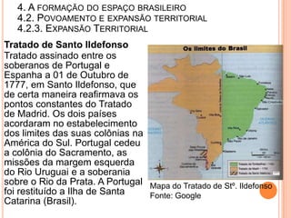 4. A FORMAÇÃO DO ESPAÇO BRASILEIRO
   4.2. POVOAMENTO E EXPANSÃO TERRITORIAL
   4.2.3. EXPANSÃO TERRITORIAL
Tratado de Santo Ildefonso
Tratado assinado entre os
soberanos de Portugal e
Espanha a 01 de Outubro de
1777, em Santo Ildefonso, que
de certa maneira reafirmava os
pontos constantes do Tratado
de Madrid. Os dois países
acordaram no estabelecimento
dos limites das suas colônias na
América do Sul. Portugal cedeu
a colônia do Sacramento, as
missões da margem esquerda
do Rio Uruguai e a soberania
sobre o Rio da Prata. A Portugal Mapa do Tratado de Stº. Ildefonso
foi restituído a Ilha de Santa   Fonte: Google
Catarina (Brasil).
 