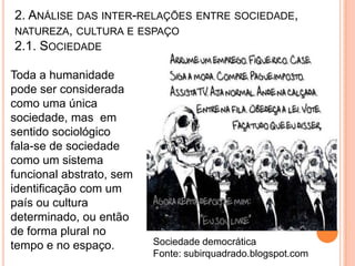 2. ANÁLISE DAS INTER-RELAÇÕES ENTRE SOCIEDADE,
NATUREZA, CULTURA E ESPAÇO
2.1. SOCIEDADE

Toda a humanidade
pode ser considerada
como uma única
sociedade, mas em
sentido sociológico
fala-se de sociedade
como um sistema
funcional abstrato, sem
identificação com um
país ou cultura
determinado, ou então
de forma plural no
tempo e no espaço.        Sociedade democrática
                          Fonte: subirquadrado.blogspot.com
 