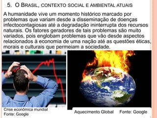 5. O BRASIL, CONTEXTO SOCIAL E AMBIENTAL ATUAIS
A humanidade vive um momento histórico marcado por
problemas que variam desde a disseminação de doenças
infectocontagiosas até a degradação ininterrupta dos recursos
naturais. Os fatores geradores de tais problemas são muito
variados, pois englobam problemas que vão desde aspectos
relacionados à economia de uma nação até as questões éticas,
morais e culturais que permeiam a sociedade.




Crise econômica mundial
Fonte: Google
                             Aquecimento Global   Fonte: Google
 