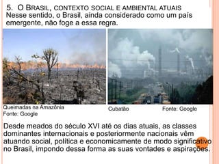 5. O BRASIL, CONTEXTO SOCIAL E AMBIENTAL ATUAIS
 Nesse sentido, o Brasil, ainda considerado como um país
 emergente, não foge a essa regra.




Queimadas na Amazônia          Cubatão          Fonte: Google
Fonte: Google

Desde meados do século XVI até os dias atuais, as classes
dominantes internacionais e posteriormente nacionais vêm
atuando social, política e economicamente de modo significativo
no Brasil, impondo dessa forma as suas vontades e aspirações.
 