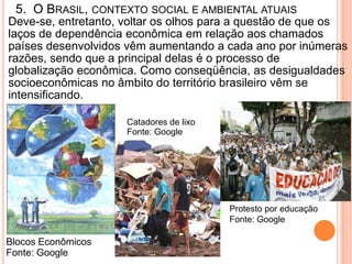 5. O BRASIL, CONTEXTO SOCIAL E AMBIENTAL ATUAIS
Deve-se, entretanto, voltar os olhos para a questão de que os
laços de dependência econômica em relação aos chamados
países desenvolvidos vêm aumentando a cada ano por inúmeras
razões, sendo que a principal delas é o processo de
globalização econômica. Como conseqüência, as desigualdades
socioeconômicas no âmbito do território brasileiro vêm se
intensificando.

                     Catadores de lixo
                     Fonte: Google




                                         Protesto por educação
                                         Fonte: Google

Blocos Econômicos
Fonte: Google
 