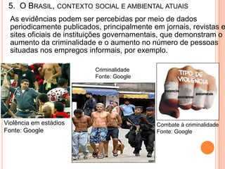 5. O BRASIL, CONTEXTO SOCIAL E AMBIENTAL ATUAIS
  As evidências podem ser percebidas por meio de dados
  periodicamente publicados, principalmente em jornais, revistas e
  sites oficiais de instituições governamentais, que demonstram o
  aumento da criminalidade e o aumento no número de pessoas
  situadas nos empregos informais, por exemplo.

                           Criminalidade
                           Fonte: Google




Violência em estádios                        Combate à criminalidade
Fonte: Google                                Fonte: Google
 