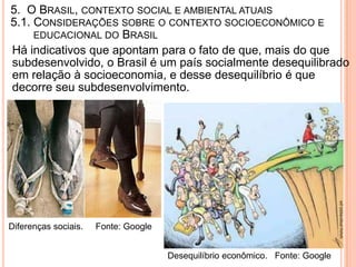 5. O BRASIL, CONTEXTO SOCIAL E AMBIENTAL ATUAIS
5.1. CONSIDERAÇÕES SOBRE O CONTEXTO SOCIOECONÔMICO E
     EDUCACIONAL DO BRASIL
Há indicativos que apontam para o fato de que, mais do que
subdesenvolvido, o Brasil é um país socialmente desequilibrado
em relação à socioeconomia, e desse desequilíbrio é que
decorre seu subdesenvolvimento.




Diferenças sociais.   Fonte: Google


                                      Desequilíbrio econômico. Fonte: Google
 