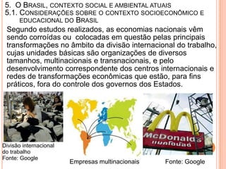 5. O BRASIL, CONTEXTO SOCIAL E AMBIENTAL ATUAIS
 5.1. CONSIDERAÇÕES SOBRE O CONTEXTO SOCIOECONÔMICO E
      EDUCACIONAL DO BRASIL
 Segundo estudos realizados, as economias nacionais vêm
 sendo corroídas ou colocadas em questão pelas principais
 transformações no âmbito da divisão internacional do trabalho,
 cujas unidades básicas são organizações de diversos
 tamanhos, multinacionais e transnacionais, e pelo
 desenvolvimento correspondente dos centros internacionais e
 redes de transformações econômicas que estão, para fins
 práticos, fora do controle dos governos dos Estados.




Divisão internacional
do trabalho
Fonte: Google
                        Empresas multinacionais   Fonte: Google
 