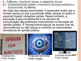 5. O BRASIL, CONTEXTO SOCIAL E AMBIENTAL ATUAIS
5.1. CONSIDERAÇÕES SOBRE O CONTEXTO SOCIOECONÔMICO E
     EDUCACIONAL DO BRASIL
Na visão das classes dominantes, é necessário evitar que o
homem pense ou que a juventude reflita, porque só assim é
possível impedir mutações sociais. Nesse contexto, a
educação é peça fundamental e os veículos de
comunicação são poderosos instrumentos na formação de
opinião pública. É imprescindível educar de acordo com as
conveniências ou não educar e controlar os instrumentos
formadores de opinião pública.




Analfabetismo       Programas alienantes   Formação de opinião
Fonte: Google       Fonte: Google          Fonte: Google
 