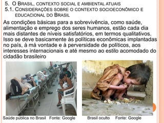 5. O BRASIL, CONTEXTO SOCIAL E AMBIENTAL ATUAIS
 5.1. CONSIDERAÇÕES SOBRE O CONTEXTO SOCIOECONÔMICO E
      EDUCACIONAL DO BRASIL
As condições básicas para a sobrevivência, como saúde,
alimentação e emprego dos seres humanos, estão cada dia
mais distantes de níveis satisfatórios, em termos qualitativos.
Isso se deve basicamente às políticas econômicas implantadas
no país, à má vontade e à perversidade de políticos, aos
interesses internacionais e até mesmo ao estilo acomodado do
cidadão brasileiro




Saúde pública no Brasil Fonte: Google   Brasil oculto   Fonte: Google
 