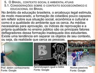 5. O BRASIL, CONTEXTO SOCIAL E AMBIENTAL ATUAIS
  5.1. CONSIDERAÇÕES SOBRE O CONTEXTO SOCIOECONÔMICO E
       EDUCACIONAL DO BRASIL
No âmbito da educação brasileira, o arcabouço legal estimula,
de modo mascarado, a formação de cidadãos pouco capazes
em refletir sobre sua situação social, econômica e cultural e
como é a qualidade do ambiente que os cerca. As médias
necessárias para aprovação, os índices de reprovação e a
própria qualidade no ensino público são os principais fatores
deflagradores dessa formação inadequada dos estudantes.
Existe uma tendência em separar os objetos de seu contexto,
ou seja, da realidade que cerca as pessoas.




Prof. detém conhecimento   Aprendizagem igual a todos   Alunos passivos
Fonte: Google              Fonte: Google                Fonte: Google
 