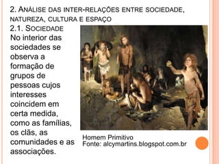 2. ANÁLISE DAS INTER-RELAÇÕES ENTRE SOCIEDADE,
NATUREZA, CULTURA E ESPAÇO
2.1. SOCIEDADE
No interior das
sociedades se
observa a
formação de
grupos de
pessoas cujos
interesses
coincidem em
certa medida,
como as famílias,
os clãs, as
                    Homem Primitivo
comunidades e as Fonte: alcymartins.blogspot.com.br
associações.
 