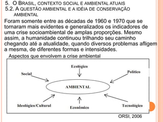 5. O BRASIL, CONTEXTO SOCIAL E AMBIENTAL ATUAIS
5.2. A QUESTÃO AMBIENTAL E A IDÉIA DE CONSERVAÇÃO
   AMBIENTAL
Foram somente entre as décadas de 1960 e 1970 que se
tornaram mais evidentes e generalizados os indicadores de
uma crise socioambiental de amplas proporções. Mesmo
assim, a humanidade continuou trilhando seu caminho
chegando até a atualidade, quando diversos problemas afligem
a mesma, de diferentes formas e intensidades.
 Aspectos que envolvem a crise ambiental




                                            ORSI, 2006
 